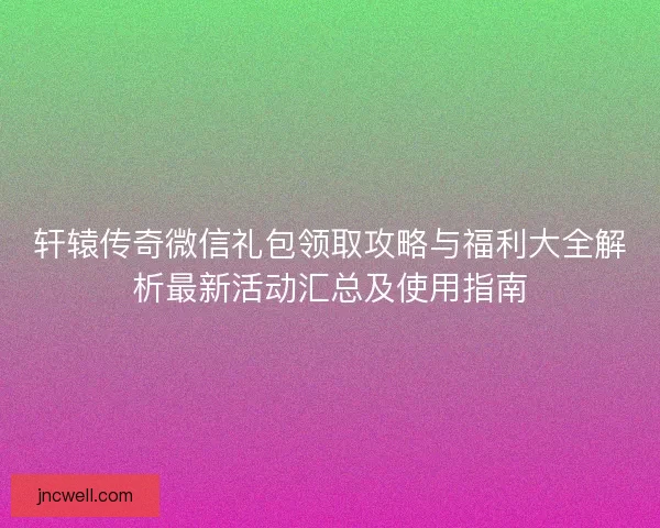 轩辕传奇微信礼包领取攻略与福利大全解析最新活动汇总及使用指南