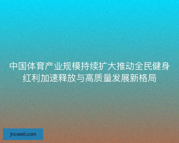 中国体育产业规模持续扩大推动全民健身红利加速释放与高质量发展新格局