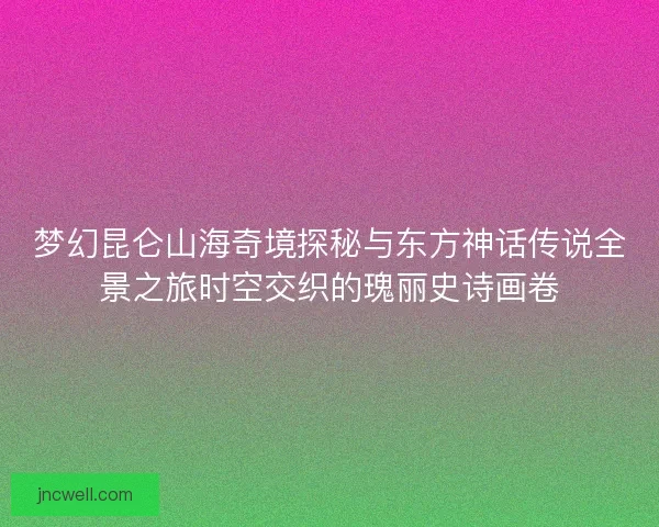 梦幻昆仑山海奇境探秘与东方神话传说全景之旅时空交织的瑰丽史诗画卷
