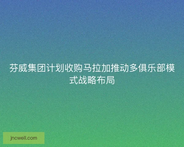芬威集团计划收购马拉加推动多俱乐部模式战略布局