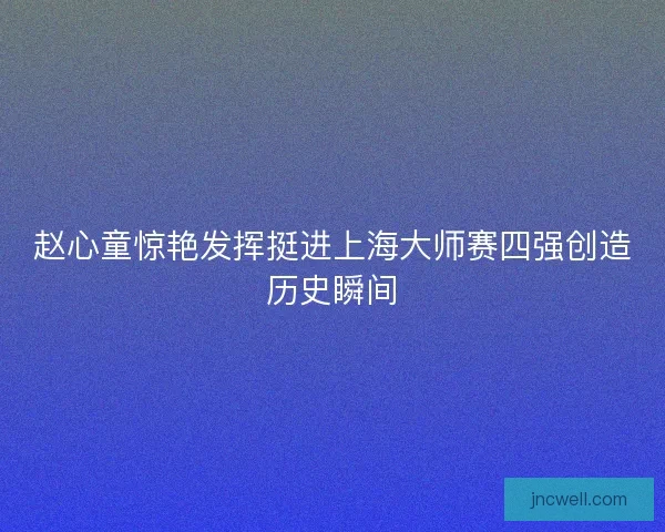 赵心童惊艳发挥挺进上海大师赛四强创造历史瞬间